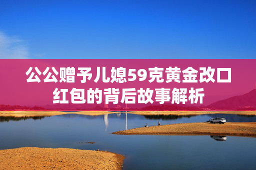 公公赠予儿媳59克黄金改口红包的背后故事解析