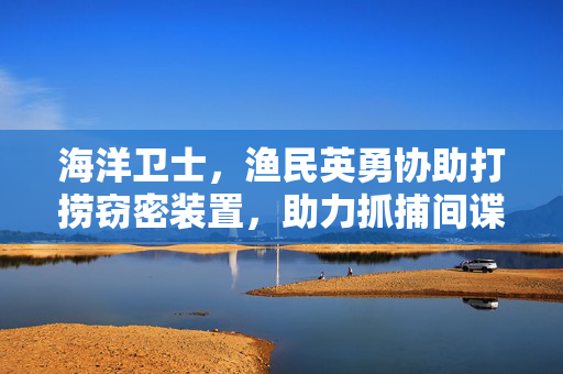 海洋卫士，渔民英勇协助打捞窃密装置，助力抓捕间谍的壮丽篇章