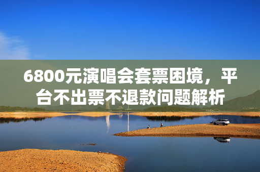 6800元演唱会套票困境，平台不出票不退款问题解析