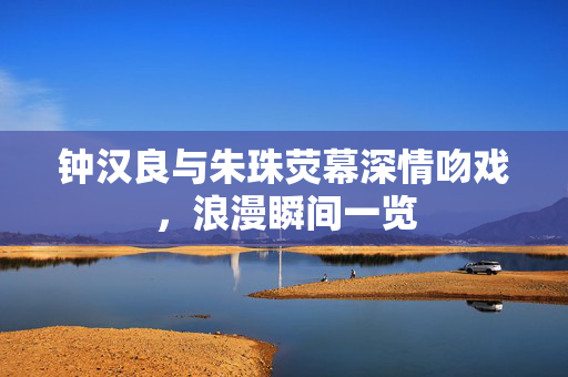 钟汉良与朱珠荧幕深情吻戏，浪漫瞬间一览