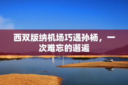 西双版纳机场巧遇孙杨，一次难忘的邂逅