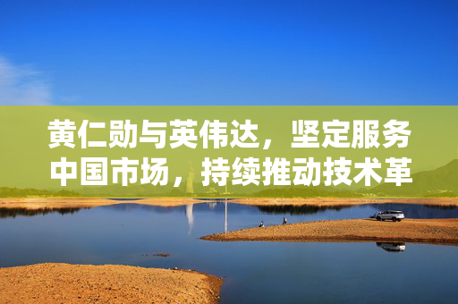 黄仁勋与英伟达，坚定服务中国市场，持续推动技术革新