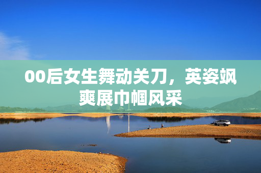 00后女生舞动关刀，英姿飒爽展巾帼风采