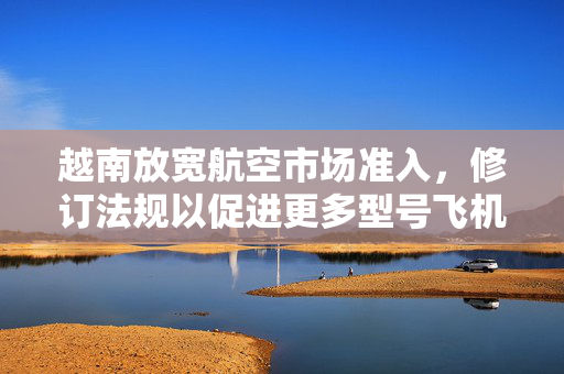 越南放宽航空市场准入，修订法规以促进更多型号飞机引进