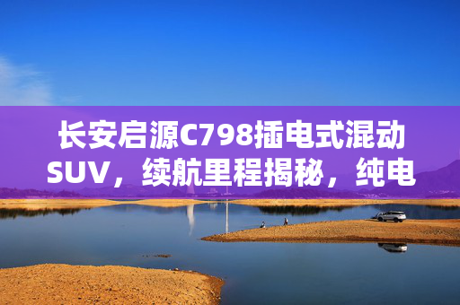 长安启源C798插电式混动SUV，续航里程揭秘，纯电行驶里程达111-166km