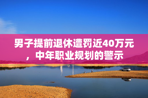 男子提前退休遭罚近40万元，中年职业规划的警示