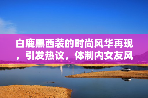 白鹿黑西装的时尚风华再现，引发热议，体制内女友风范