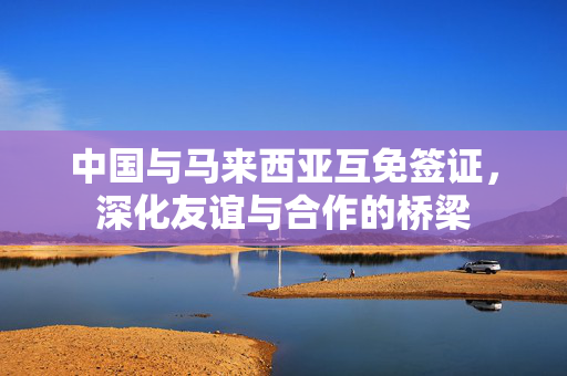 中国与马来西亚互免签证，深化友谊与合作的桥梁