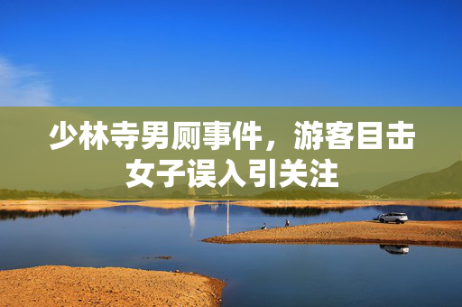 少林寺男厕事件，游客目击女子误入引关注