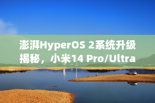 澎湃HyperOS 2系统升级揭秘，小米14 Pro/Ultra手机街拍模式优化与信息导入难题的解决方案
