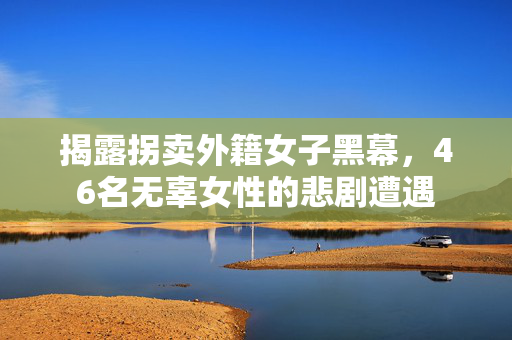 揭露拐卖外籍女子黑幕，46名无辜女性的悲剧遭遇
