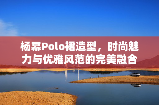 杨幂Polo裙造型，时尚魅力与优雅风范的完美融合