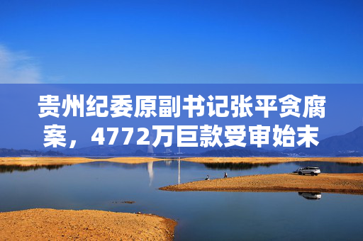 贵州纪委原副书记张平贪腐案，4772万巨款受审始末