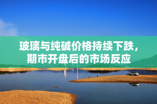 玻璃与纯碱价格持续下跌，期市开盘后的市场反应
