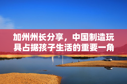 加州州长分享，中国制造玩具占据孩子生活的重要一角