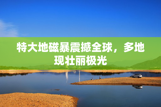 特大地磁暴震撼全球，多地现壮丽极光
