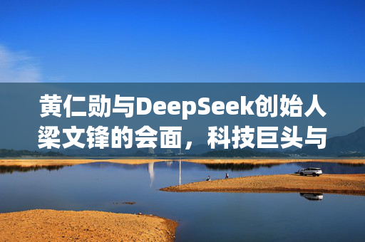 黄仁勋与DeepSeek创始人梁文锋的会面，科技巨头与人工智能领域的深度交流