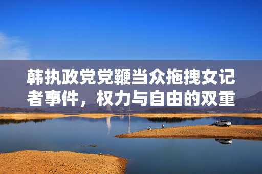 韩执政党党鞭当众拖拽女记者事件，权力与自由的双重审视