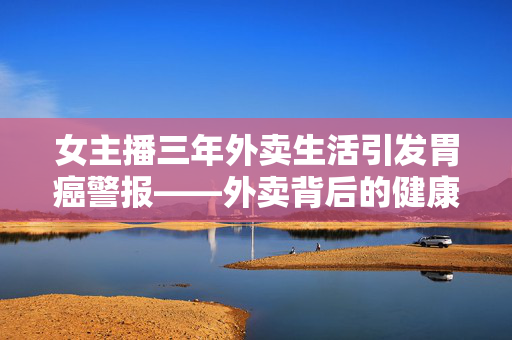 女主播三年外卖生活引发胃癌警报——外卖背后的健康隐患需警惕