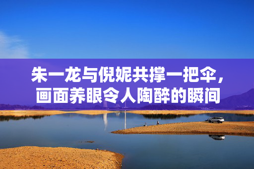 朱一龙与倪妮共撑一把伞，画面养眼令人陶醉的瞬间