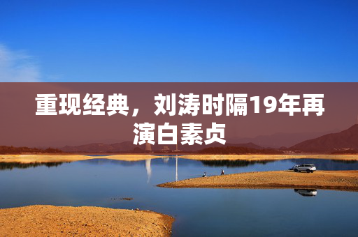 重现经典，刘涛时隔19年再演白素贞