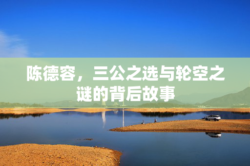 陈德容，三公之选与轮空之谜的背后故事