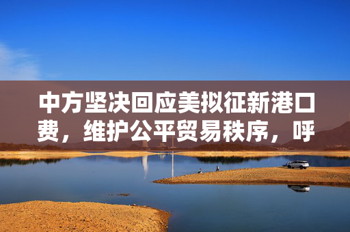 中方坚决回应美拟征新港口费，维护公平贸易秩序，呼吁平等对话