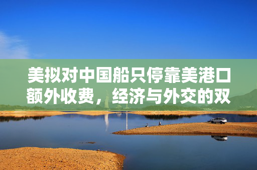 美拟对中国船只停靠美港口额外收费，经济与外交的双重考量