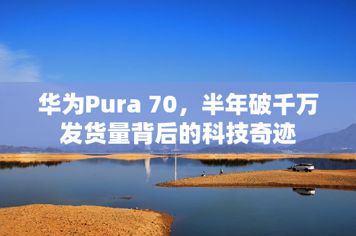 华为Pura 70，半年破千万发货量背后的科技奇迹