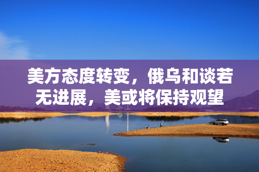 美方态度转变，俄乌和谈若无进展，美或将保持观望