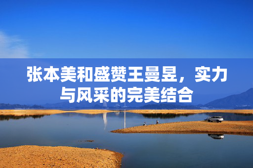 张本美和盛赞王曼昱，实力与风采的完美结合