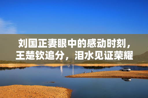刘国正妻眼中的感动时刻，王楚钦追分，泪水见证荣耀的瞬间
