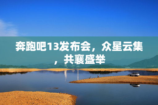 奔跑吧13发布会，众星云集，共襄盛举