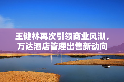 王健林再次引领商业风潮，万达酒店管理出售新动向