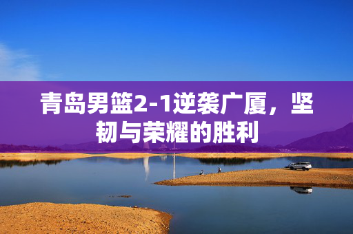 青岛男篮2-1逆袭广厦，坚韧与荣耀的胜利