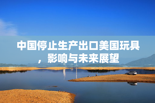 中国停止生产出口美国玩具，影响与未来展望