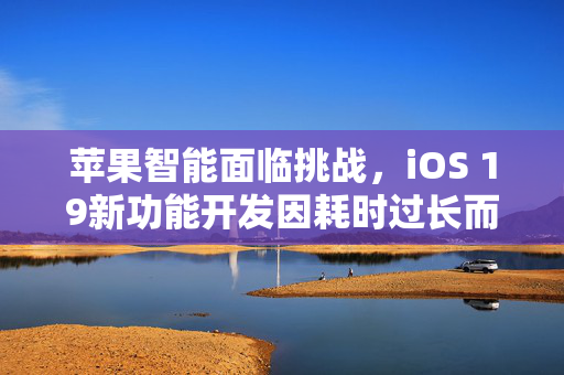 苹果智能面临挑战，iOS 19新功能开发因耗时过长而被迫推迟