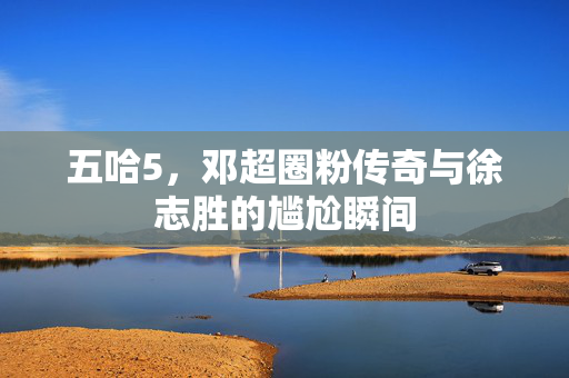 五哈5，邓超圈粉传奇与徐志胜的尴尬瞬间