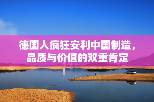德国人疯狂安利中国制造，品质与价值的双重肯定