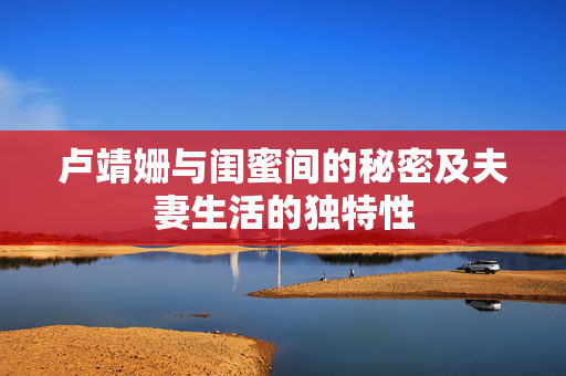 卢靖姗与闺蜜间的秘密及夫妻生活的独特性