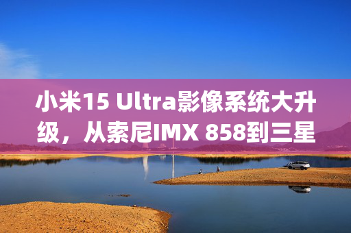 小米15 Ultra影像系统大升级，从索尼IMX 858到三星JN5的飞跃