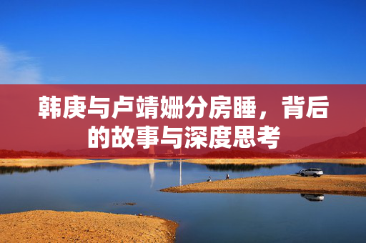 韩庚与卢靖姗分房睡，背后的故事与深度思考