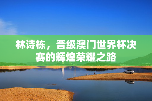 林诗栋，晋级澳门世界杯决赛的辉煌荣耀之路