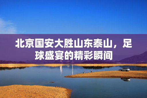 北京国安大胜山东泰山，足球盛宴的精彩瞬间