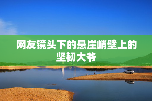 网友镜头下的悬崖峭壁上的坚韧大爷