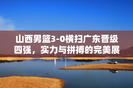 山西男篮3-0横扫广东晋级四强，实力与拼搏的完美展现