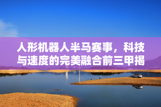 人形机器人半马赛事，科技与速度的完美融合前三甲揭晓