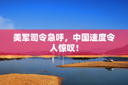 美军司令急呼，中国速度令人惊叹！