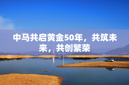 中马共启黄金50年，共筑未来，共创繁荣