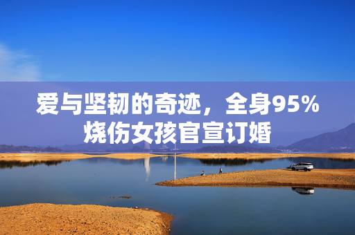 爱与坚韧的奇迹，全身95%烧伤女孩官宣订婚